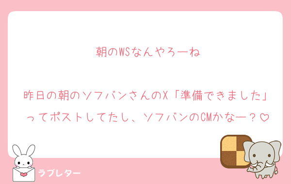 朝のWSなんやろーね

昨日の朝のソフバンさんのX「準備できました」ってポストしてたし、ソフバンのCMかなー？