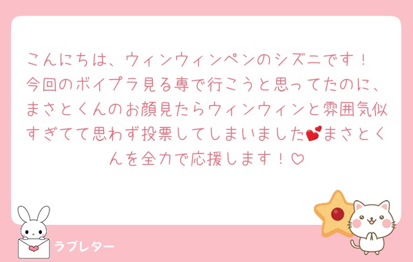 こんにちは、ウィンウィンペンのシズニです！
今回のボイプラ見る専で行こうと思ってたのに、まさとくんのお顔見たらウィンウィンと雰囲気似すぎてて思わず投票してしまいました💕まさとくんを全力で応援します！