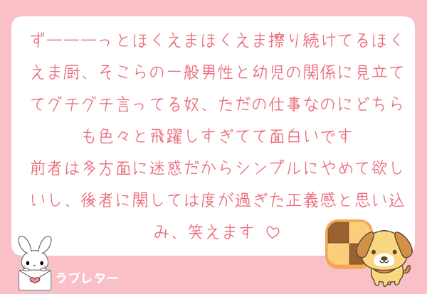 ずーーーっとほくえまほくえま擦り続けてるほくえま厨、そこらの一般男性と幼児の関係に見立ててグチグチ言ってる奴、ただの仕事なのにどちらも色々と飛躍しすぎてて面白いです
前者は多方面に迷惑だからシンプルにやめて欲しいし、後者に関しては度が過ぎた正義感と思い込み、笑えます♡