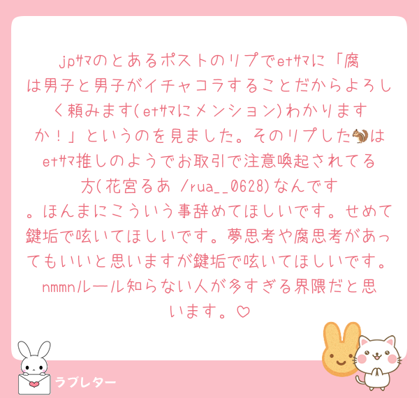 jpｻﾏのとあるポストのリプでetｻﾏに「腐は男子と男子がイチャコラすることだからよろしく頼みます(etｻﾏにメンション)わかりますか！」というのを見ました。そのリプした🐿️はetｻﾏ推しのようでお取引で注意喚起されてる方(花宮るあ /rua__0628)なんです。ほんまにこういう事辞めてほしいです。せめて鍵垢で呟いてほしいです。夢思考や腐思考があってもいいと思いますが鍵垢で呟いてほしいです。nmmnルール知らない人が多すぎる界隈だと思います。