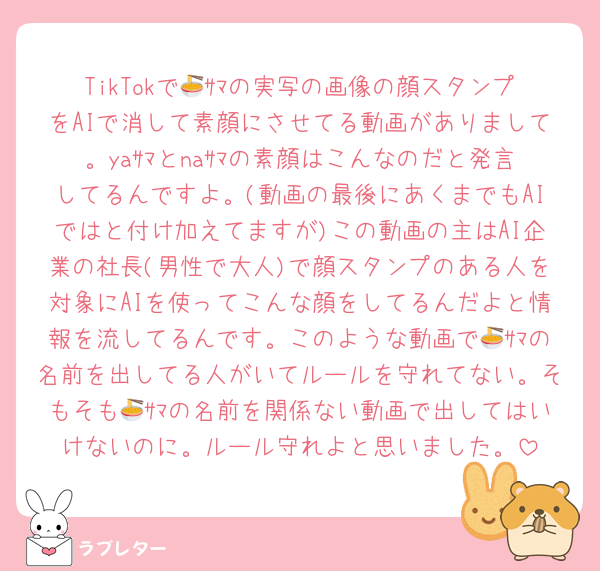 TikTokで🍜ｻﾏの実写の画像の顔スタンプをAIで消して素顔にさせてる動画がありまして。yaｻﾏとnaｻﾏの素顔はこんなのだと発言してるんですよ。(動画の最後にあくまでもAIではと付け加えてますが)この動画の主はAI企業の社長(男性で大人)で顔スタンプのある人を対象にAIを使ってこんな顔をしてるんだよと情報を流してるんです。このような動画で🍜ｻﾏの名前を出してる人がいてルールを守れてない。そもそも🍜ｻﾏの名前を関係ない動画で出してはいけないのに。ルール守れよと思いました。