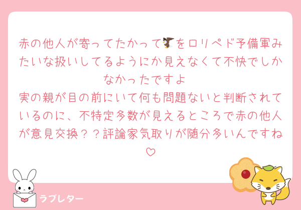 赤の他人が寄ってたかって🦅をロリぺド予備軍みたいな扱いしてるようにか見えなくて不快でしかなかったですよ
実の親が目の前にいて何も問題ないと判断されているのに、不特定多数が見えるところで赤の他人が意見交換？？評論家気取りが随分多いんですね