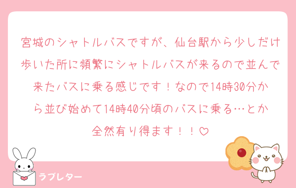 宮城のシャトルバスですが、仙台駅から少しだけ歩いた所に頻繁にシャトルバスが来るので並んで来たバスに乗る感じです！なので14時30分から並び始めて14時40分頃のバスに乗る…とか全然有り得ます！！