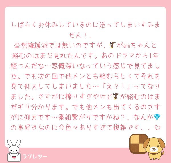 しばらくお休みしているのに送ってしまいすみません！、
全然擁護派では無いのですが、🦅がemちゃんと絡むのはまだ見れたんです。あのドラマから1年経つんだな…感慨深いなっていう感じで見てました。でも次の回で他メンとも絡むらしくてそれを見て仰天してしまいました…「え？！」ってなりました。さすがに擦りすぎやけど🦅が絡むのはまだギリ分かります。でも他メンも出てくるのさすがに仰天です…番組繋がりですかね？、なんか💎の事好きなのに今色々ありすぎて複雑です、、