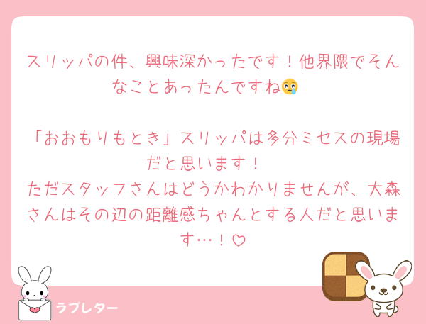スリッパの件、興味深かったです！他界隈でそんなことあったんですね😢

「おおもりもとき」スリッパは多分ミセスの現場だと思います！
ただスタッフさんはどうかわかりませんが、大森さんはその辺の距離感ちゃんとする人だと思います…！