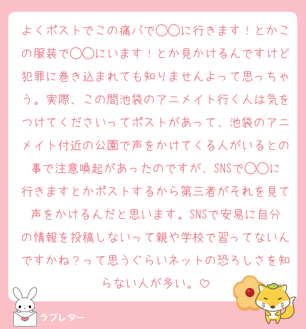 よくポストでこの痛バで◯◯に行きます！とかこの服装で◯◯にいます！とか見かけるんですけど犯罪に巻き込まれても知りませんよって思っちゃう。実際、この間池袋のアニメイト行く人は気をつけてくださいってポストがあって、池袋のアニメイト付近の公園で声をかけてくる人がいるとの事で注意喚起があったのですが、SNSで◯◯に行きますとかポストするから第三者がそれを見て声をかけるんだと思います。SNSで安易に自分の情報を投稿しないって親や学校で習ってないんですかね？って思うぐらいネットの恐ろしさを知らない人が多い。