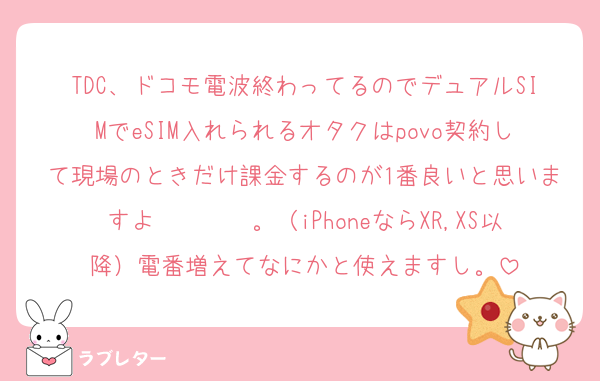 TDC、ドコモ電波終わってるのでデュアルSIMでeSIM入れられるオタクはpovo契約して現場のときだけ課金するのが1番良いと思いますよ〜〜〜〜。（iPhoneならXR,XS以降）電番増えてなにかと使えますし。