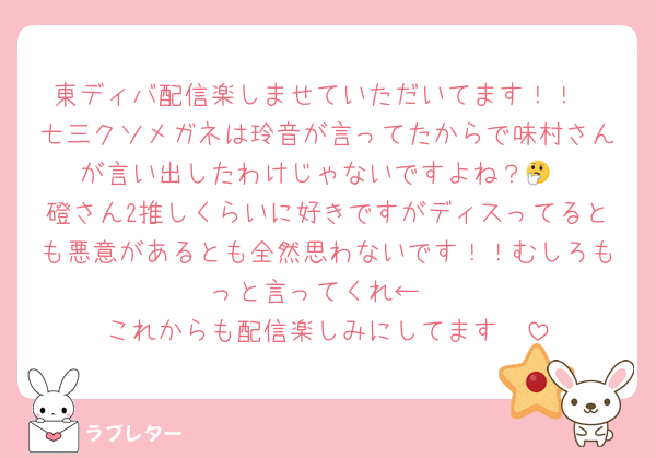 東ディバ配信楽しませていただいてます！！
七三クソメガネは玲音が言ってたからで味村さんが言い出したわけじゃないですよね？🤔
磴さん2推しくらいに好きですがディスってるとも悪意があるとも全然思わないです！！むしろもっと言ってくれ←
これからも配信楽しみにしてます🫶