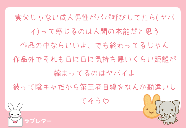 実父じゃない成人男性がパパ呼びしてたら(ヤバイ)って感じるのは人間の本能だと思う
作品の中ならいいよ、でも終わってるじゃん
作品外でそれも日に日に気持ち悪いくらい距離が縮まってるのはヤバイよ
彼って陰キャだから第三者目線をなんか勘違いしてそう