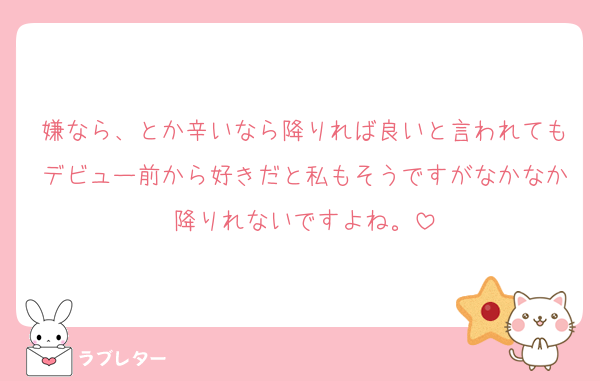 嫌なら、とか辛いなら降りれば良いと言われてもデビュー前から好きだと私もそうですがなかなか降りれないですよね。