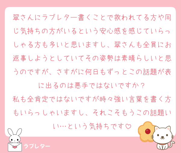 翠さんにラブレター書くことで救われてる方や同じ気持ちの方がいるという安心感を感じていらっしゃる方も多いと思いますし、翠さんも全員にお返事しようとしていてその姿勢は素晴らしいと思うのですが、さすがに何日もずっとこの話題が表に出るのは悪手ではないですか？
私も全肯定ではないですが時々強い言葉を書く方もいらっしゃいますし、それこそもうこの話題いい…という気持ちです