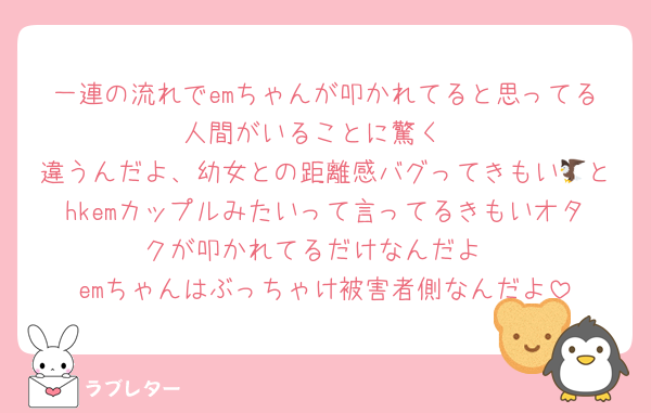 一連の流れでemちゃんが叩かれてると思ってる人間がいることに驚く
違うんだよ、幼女との距離感バグってきもい🦅とhkemカップルみたいって言ってるきもいオタクが叩かれてるだけなんだよ
emちゃんはぶっちゃけ被害者側なんだよ