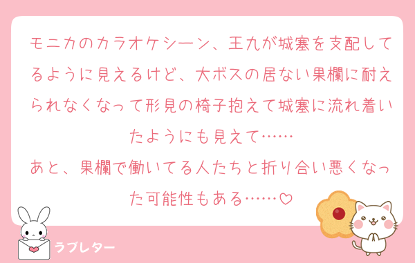 モニカのカラオケシーン、王九が城塞を支配してるように見えるけど、大ボスの居ない果欄に耐えられなくなって形見の椅子抱えて城塞に流れ着いたようにも見えて……
あと、果欄で働いてる人たちと折り合い悪くなった可能性もある……