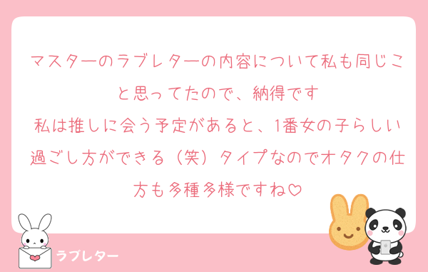 マスターのラブレターの内容について私も同じこと思ってたので、納得です
私は推しに会う予定があると、1番女の子らしい過ごし方ができる（笑）タイプなのでオタクの仕方も多種多様ですね