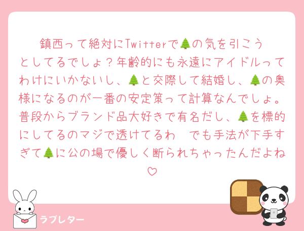 鎮西って絶対にTwitterで🌲の気を引こうとしてるでしょ？年齢的にも永遠にアイドルってわけにいかないし、🌲と交際して結婚し、🌲の奥様になるのが一番の安定策って計算なんでしょ。普段からブランド品大好きで有名だし、🌲を標的にしてるのマジで透けてるわ〜でも手法が下手すぎて🌲に公の場で優しく断られちゃったんだよね