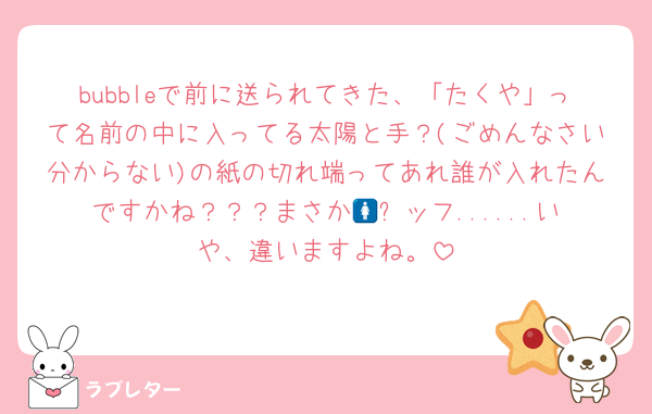 bubbleで前に送られてきた、「たくや」って名前の中に入ってる太陽と手？(ごめんなさい分からない)の紙の切れ端ってあれ誰が入れたんですかね？？？まさか🚺⭐️ッフ......いや、違いますよね。