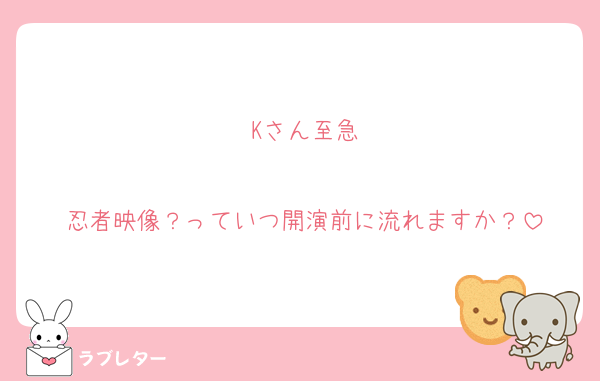 Kさん至急

忍者映像？っていつ開演前に流れますか？