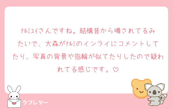 ﾅﾙﾐﾕｲさんですね。結構昔から噂されてるみたいで、大森がﾅﾙﾐのインライにコメントしてたり、写真の背景や指輪が似てたりしたので疑われてる感じです。