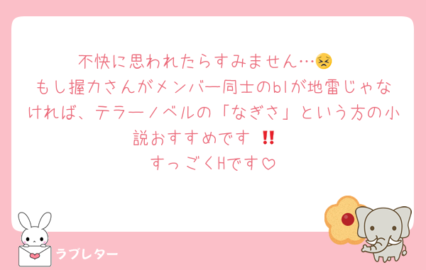 不快に思われたらすみません…😣
もし握力さんがメンバー同士のblが地雷じゃなければ、テラーノベルの「なぎさ」という方の小説おすすめです‼︎👀
すっごくHです