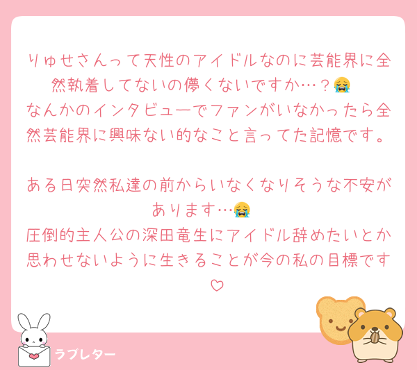 りゅせさんって天性のアイドルなのに芸能界に全然執着してないの儚くないですか…？😭
なんかのインタビューでファンがいなかったら全然芸能界に興味ない的なこと言ってた記憶です。
ある日突然私達の前からいなくなりそうな不安があります…😭
圧倒的主人公の深田竜生にアイドル辞めたいとか思わせないように生きることが今の私の目標です🥺