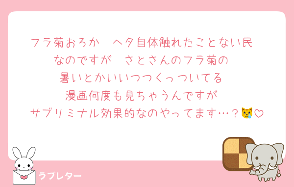 フラ菊おろか　ヘタ自体触れたことない民
なのですが　さとさんのフラ菊の
暑いとかいいつつくっついてる
漫画何度も見ちゃうんですが
サブリミナル効果的なのやってます…？😿
