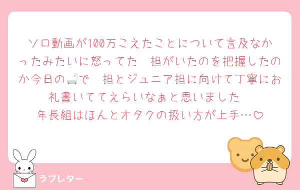 ソロ動画が100万こえたことについて言及なかったみたいに怒ってた🦔担がいたのを把握したのか今日の🛁で🦔担とジュニア担に向けて丁寧にお礼書いててえらいなぁと思いました
年長組はほんとオタクの扱い方が上手…