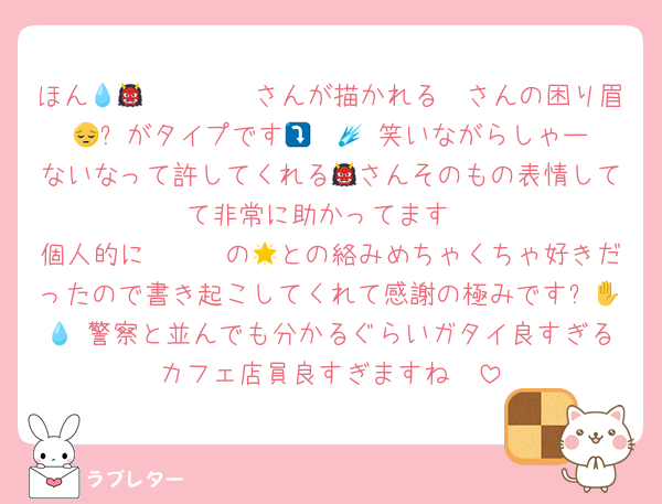 ほん𝓶𝓸𝓷𝓮𝔂💧さんが描かれる👹さんの困り眉😔⤵️がタイプです🤯☄️💗 笑いながらしゃーないなって許してくれる👹さんそのもの表情してて非常に助かってます
個人的にⓋⒸⓇの🌟との絡みめちゃくちゃ好きだったので書き起こしてくれて感謝の極みです✋😩💧 警察と並んでも分かるぐらいガタイ良すぎるカフェ店員良すぎますね🫠
