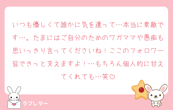 いつも優しくて誰かに気を遣って…本当に素敵です…。たまにはご自分のためのワガママや愚痴も思いっきり言ってくださいね！ここのフォロワー皆できっと支えますよ！…もちろん個人的に甘えてくれても…笑