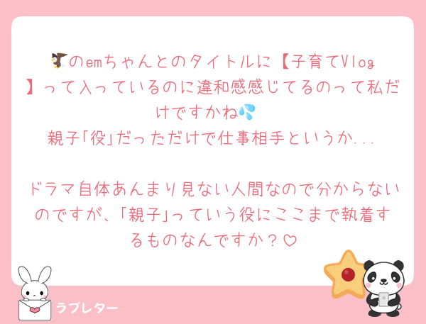 🦅のemちゃんとのタイトルに【子育てVlog】って入っているのに違和感感じてるのって私だけですかね💦
親子｢役｣だっただけで仕事相手というか...
ドラマ自体あんまり見ない人間なので分からないのですが、｢親子｣っていう役にここまで執着するものなんですか？