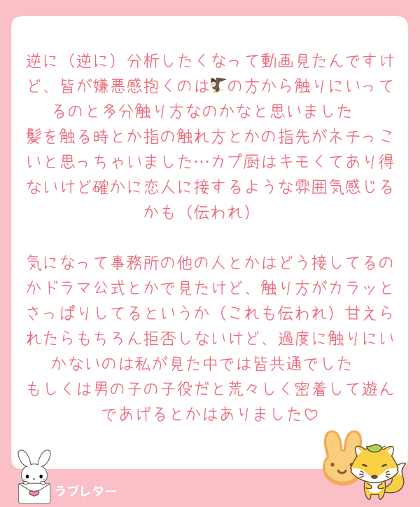 逆に（逆に）分析したくなって動画見たんですけど、皆が嫌悪感抱くのは🦅の方から触りにいってるのと多分触り方なのかなと思いました
髪を触る時とか指の触れ方とかの指先がネチっこいと思っちゃいました…カプ厨はキモくてあり得ないけど確かに恋人に接するような雰囲気感じるかも（伝われ）

気になって事務所の他の人とかはどう接してるのかドラマ公式とかで見たけど、触り方がカラッとさっぱりしてるというか（これも伝われ）甘えられたらもちろん拒否しないけど、過度に触りにいかないのは私が見た中では皆共通でした
もしくは男の子の子役だと荒々しく密着して遊んであげるとかはありました