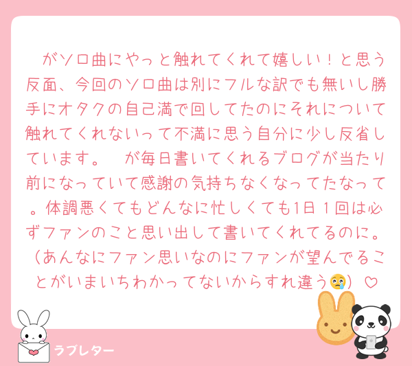 🦔がソロ曲にやっと触れてくれて嬉しい！と思う反面、今回のソロ曲は別にフルな訳でも無いし勝手にオタクの自己満で回してたのにそれについて触れてくれないって不満に思う自分に少し反省しています。🦔が毎日書いてくれるブログが当たり前になっていて感謝の気持ちなくなってたなって。体調悪くてもどんなに忙しくても1日１回は必ずファンのこと思い出して書いてくれてるのに。（あんなにファン思いなのにファンが望んでることがいまいちわかってないからすれ違う😢）