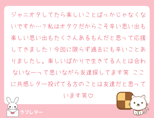 ジャニオタしてたら楽しいことばっかじゃなくないですか…？私はオタクだからこそ辛い思い出も楽しい思い出もたくさんあるもんだと思って応援してきました！今回に限らず過去にも辛いことありましたし。楽しいばかりで生きてる人とは合わないなーって思いながら友達探してます笑 ここに共感レター投げてる方のことは友達だと思っています笑