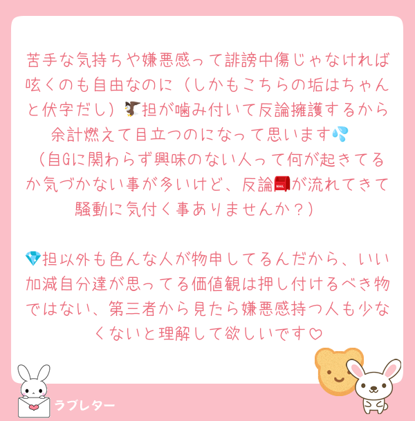 苦手な気持ちや嫌悪感って誹謗中傷じゃなければ呟くのも自由なのに（しかもこちらの垢はちゃんと伏字だし）🦅担が噛み付いて反論擁護するから余計燃えて目立つのになって思います💦
（自Gに関わらず興味のない人って何が起きてるか気づかない事が多いけど、反論📮が流れてきて騒動に気付く事ありませんか？）

💎担以外も色んな人が物申してるんだから、いい加減自分達が思ってる価値観は押し付けるべき物ではない、第三者から見たら嫌悪感持つ人も少なくないと理解して欲しいです