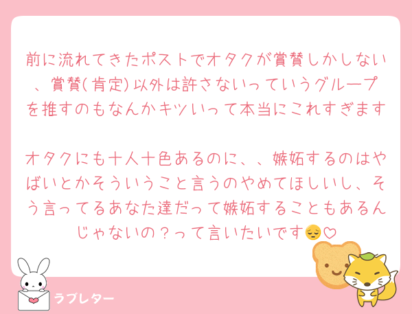 前に流れてきたポストでオタクが賞賛しかしない、賞賛(肯定)以外は許さないっていうグループを推すのもなんかキツいって本当にこれすぎます🥲
オタクにも十人十色あるのに、、嫉妬するのはやばいとかそういうこと言うのやめてほしいし、そう言ってるあなた達だって嫉妬することもあるんじゃないの？って言いたいです😔