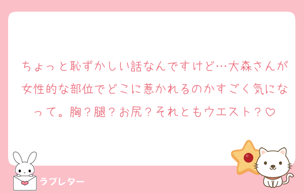 ちょっと恥ずかしい話なんですけど…大森さんが女性的な部位でどこに惹かれるのかすごく気になって。胸？腿？お尻？それともウエスト？