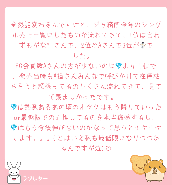 全然話変わるんですけど、ジャ務所今年のシングル売上一覧にしたものが流れてきて、1位は言わずもがな⛄️さんで、2位がAさんで3位が💎でした。
FC会員数Aさんの方が少ないのに💎より上位で、発売当時もA担さんみんなで呼びかけて在庫枯らそうと頑張ってるのたくさん流れてきて、見てて羨ましかったです。
💎は熱意あるあの頃のオタクはもう降りていったor最低限でのみ推してるのを本当痛感するし、💎はもう今後伸びないのかなって思うとモヤモヤします。。。(とはいえ私も最低限になりつつあるんですが泣)