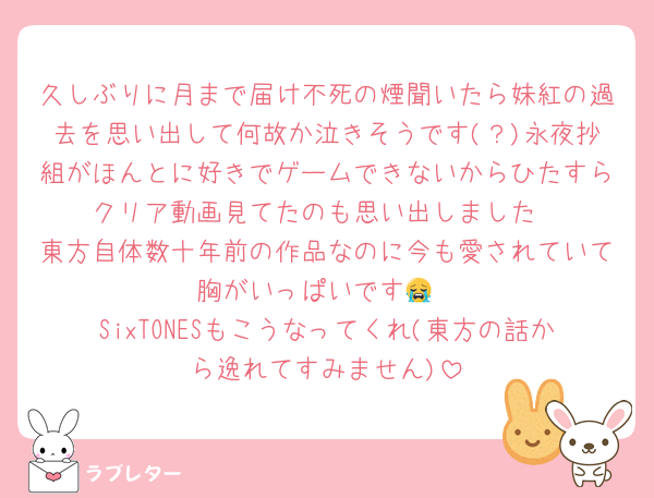 久しぶりに月まで届け不死の煙聞いたら妹紅の過去を思い出して何故か泣きそうです(？)永夜抄組がほんとに好きでゲームできないからひたすらクリア動画見てたのも思い出しました
東方自体数十年前の作品なのに今も愛されていて胸がいっぱいです😭
SixTONESもこうなってくれ(東方の話から逸れてすみません)