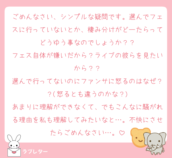 ごめんなさい、シンプルな疑問です。選んでフェスに行っていないとか、棲み分けがどーたらってどうゆう事なのでしょうか？？
フェス自体が嫌いだから？ライブの彼らを見たいから？？
選んで行ってないのにファンサに怒るのはなぜ？？(怒るとも違うのかな？)
あまりに理解ができなくて、でもこんなに騒がれる理由を私も理解してみたいなと…。不快にさせたらごめんなさい…。