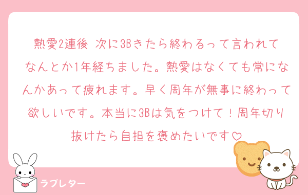熱愛2連後 次に3Bきたら終わるって言われてなんとか1年経ちました。熱愛はなくても常になんかあって疲れます。早く周年が無事に終わって欲しいです。本当に3Bは気をつけて！周年切り抜けたら自担を褒めたいです