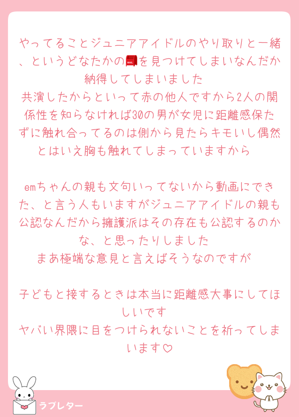 やってることジュニアアイドルのやり取りと一緒、というどなたかの📮を見つけてしまいなんだか納得してしまいました
共演したからといって赤の他人ですから2人の関係性を知らなければ30の男が女児に距離感保たずに触れ合ってるのは側から見たらキモいし偶然とはいえ胸も触れてしまっていますから

emちゃんの親も文句いってないから動画にできた、と言う人もいますがジュニアアイドルの親も公認なんだから擁護派はその存在も公認するのかな、と思ったりしました
まあ極端な意見と言えばそうなのですが

子どもと接するときは本当に距離感大事にしてほしいです
ヤバい界隈に目をつけられないことを祈ってしまいます