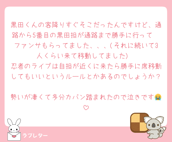 黒田くんの客降りすぐそこだったんですけど、通路から5番目の黒田担が通路まで勝手に行って🫶ファンサもらってました、、、(それに続いて3人くらい来て移動してました)
忍者のライブは自担が近くに来たら勝手に席移動してもいいというルールとかあるのでしょうか？
勢いが凄くて多分カバン踏まれたので泣きです😭