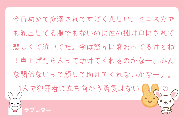 今日初めて痴漢されてすごく悲しい。ミニスカでも乳出してる服でもないのに性の捌け口にされて悲しくて泣いてた。今は怒りに変わってるけどね！声上げたら人って助けてくれるのかなー、みんな関係ないって顔して助けてくれないかなー。。1人で犯罪者に立ち向かう勇気はない、、、