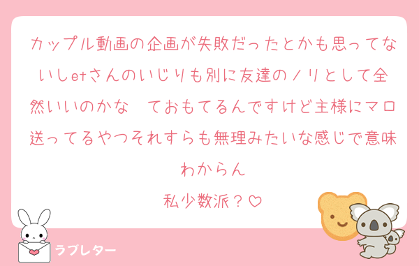 カップル動画の企画が失敗だったとかも思ってないしetさんのいじりも別に友達のノリとして全然いいのかな〜ておもてるんですけど主様にマロ送ってるやつそれすらも無理みたいな感じで意味わからん
私少数派？