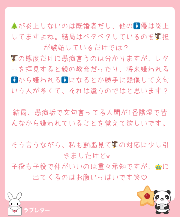 🌲が炎上しないのは既婚者だし、他の🚺優は炎上してますよね。結局はベタベタしているのを🦅担が嫉妬しているだけでは？
🦅の態度だけに愚痴言うのは分かりますが、レターを拝見すると親の教育だったり、将来嫌われる🚺から嫌われる🚺になるとか勝手に想像して文句いう人が多くて、それは違うのではと思います？
結局、愚痴垢で文句言ってる人間が1番陰湿で皆んなから嫌われていることを覚えて欲しいです。
そう言うながら、私も動画見て🦅の対応に少し引きましたけどw
子役も子役で仲がいいのは重々承知ですが、👑に出てくるのはお腹いっぱいです笑