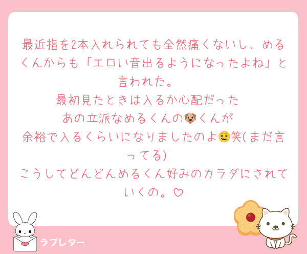 最近指を2本入れられても全然痛くないし、めるくんからも「エ口い音出るようになったよね」と言われた。
最初見たときは入るか心配だった
あの立派なめるくんの🐶くんが
余裕で入るくらいになりましたのよ🤤笑(まだ言ってる)
こうしてどんどんめるくん好みのカラダにされていくの。
