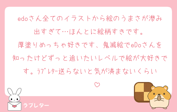 edoさん全てのイラストから絵のうまさが滲み出すぎて…ほんとに絵柄すきです。
厚塗りめっちゃ好きです、鬼滅絵でeDoさんを知ったけどずっと追いたいレベルで絵が大好きです。ﾗﾌﾞﾚﾀｰ送らないと気が済まないくらい❣️❣️