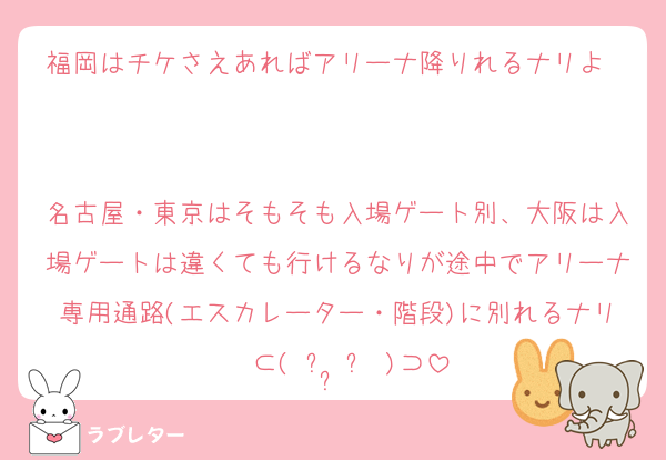 福岡はチケさえあればアリーナ降りれるナリよ〜

名古屋・東京はそもそも入場ゲート別、大阪は入場ゲートは違くても行けるなりが途中でアリーナ専用通路(エスカレーター・階段)に別れるナリ〜⊂( ᴖ ̫ᴖ )⊃