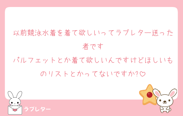 以前競泳水着を着て欲しいってラブレター送った者です
パルフェットとか着て欲しいんですけどほしいものリストとかってないですか?