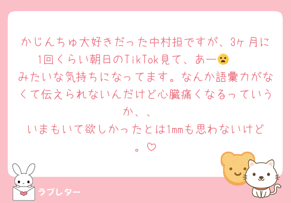 かじんちゅ大好きだった中村担ですが、3ヶ月に1回くらい朝日のTikTok見て、あー🤨🫩😦みたいな気持ちになってます。なんか語彙力がなくて伝えられないんだけど心臓痛くなるっていうか、、
いまもいて欲しかったとは1mmも思わないけど。