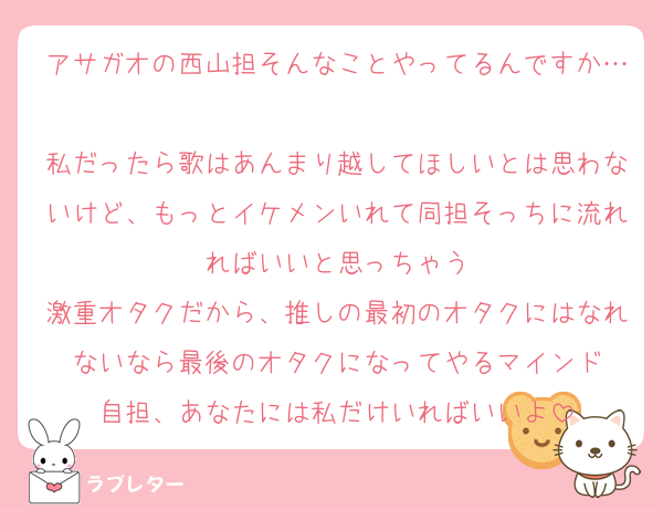 アサガオの西山担そんなことやってるんですか…
私だったら歌はあんまり越してほしいとは思わないけど、もっとイケメンいれて同担そっちに流れればいいと思っちゃう
激重オタクだから、推しの最初のオタクにはなれないなら最後のオタクになってやるマインド
自担、あなたには私だけいればいいよ